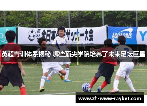 英超青训体系揭秘 哪些顶尖学院培养了未来足坛巨星 英超青训体系揭秘 哪些顶尖学院培养了未来足坛巨星