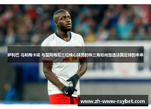 萨利巴 乌帕梅卡诺 与楚阿梅尼三位核心球员的铁三角如何塑造法国足球的未来 萨利巴 乌帕梅卡诺 与楚阿梅尼三位核心球员的铁三角如何塑造法国足球的未来