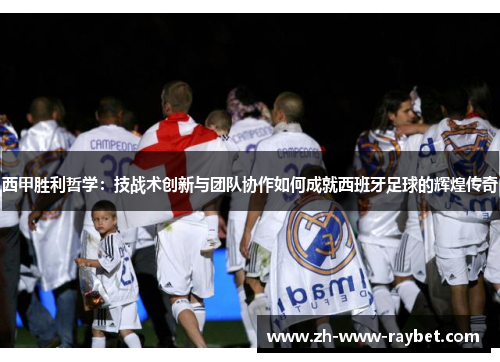 西甲胜利哲学:技战术创新与团队协作如何成就西班牙足球的辉煌传奇 西甲胜利哲学:技战术创新与团队协作如何成就西班牙足球的辉煌传奇