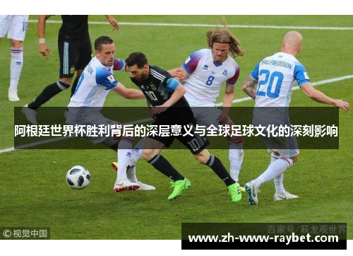 阿根廷世界杯胜利背后的深层意义与全球足球文化的深刻影响 阿根廷世界杯胜利背后的深层意义与全球足球文化的深刻影响