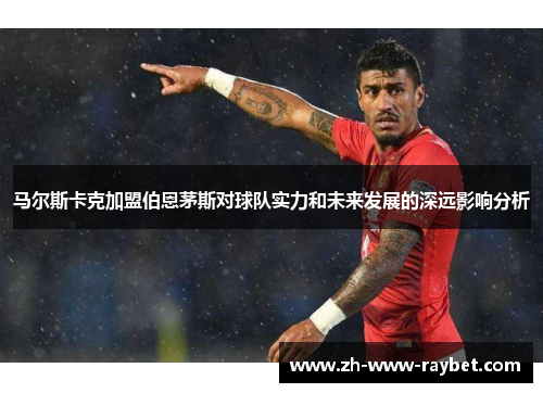 马尔斯卡克加盟伯恩茅斯对球队实力和未来发展的深远影响分析