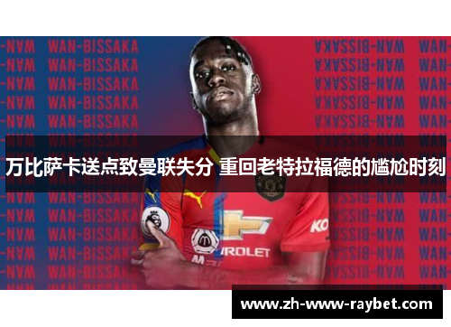 万比萨卡送点致曼联失分 重回老特拉福德的尴尬时刻