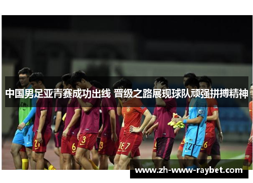 中国男足亚青赛成功出线 晋级之路展现球队顽强拼搏精神